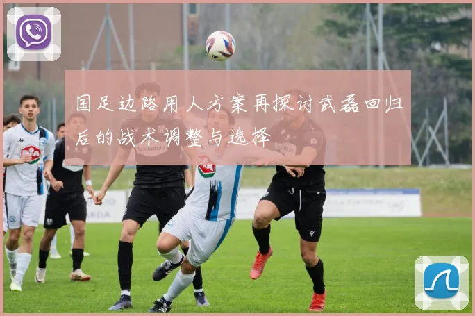 国足边路用人方案再探讨武磊回归后的战术调整与选择
