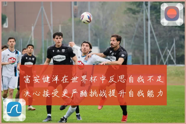 富安健洋在世界杯中反思自我不足决心接受更严酷挑战提升自我能力