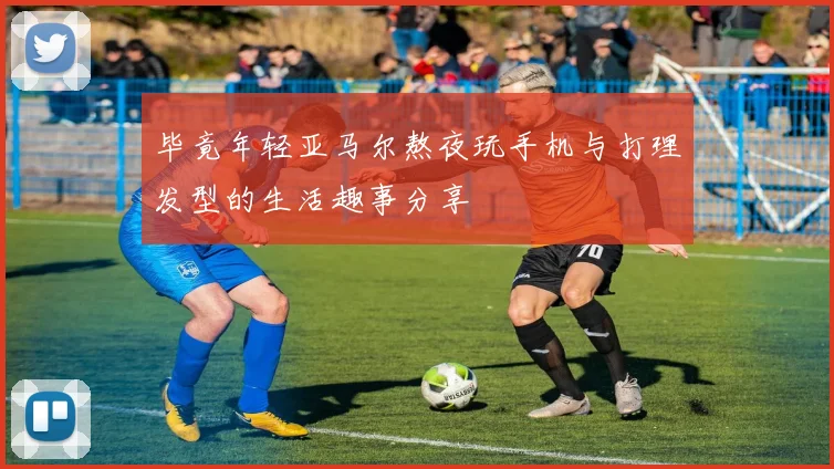 毕竟年轻亚马尔熬夜玩手机与打理发型的生活趣事分享
