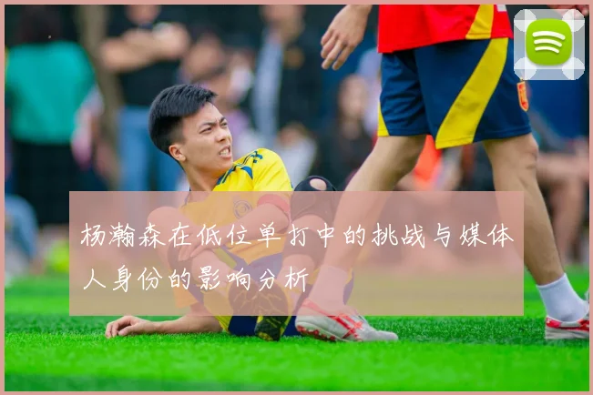 杨瀚森在低位单打中的挑战与媒体人身份的影响分析