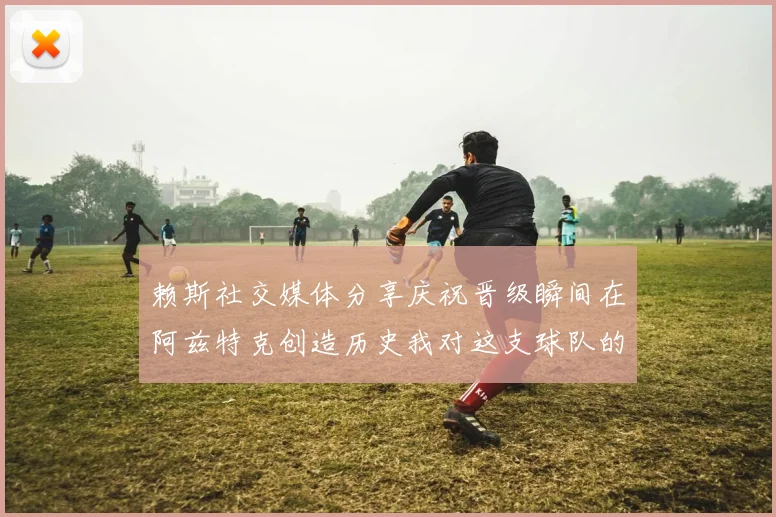 赖斯社交媒体分享庆祝晋级瞬间在阿兹特克创造历史我对这支球队的热爱无以言表