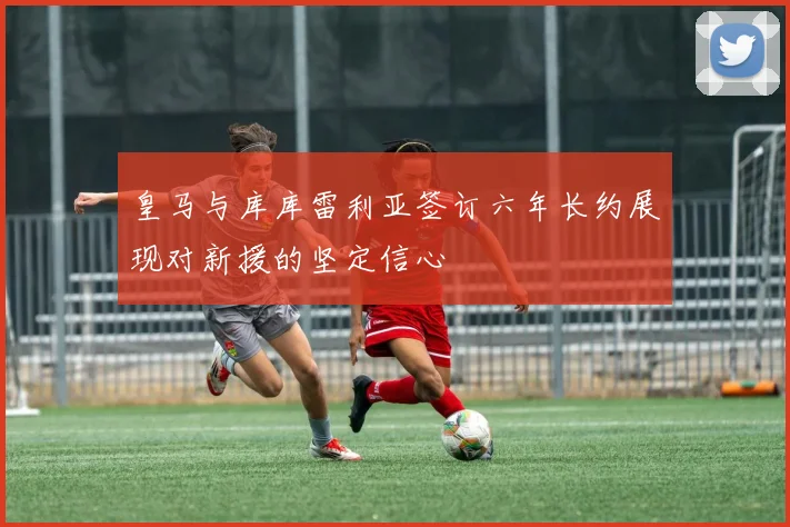 皇马与库库雷利亚签订六年长约展现对新援的坚定信心
