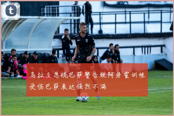 乌拉圭忽视巴萨警告致阿劳霍训练受伤巴萨表达强烈不满