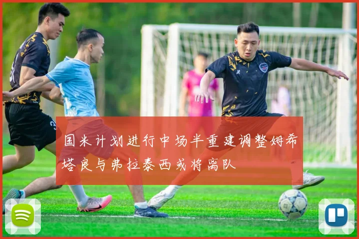 国米计划进行中场半重建调整姆希塔良与弗拉泰西或将离队