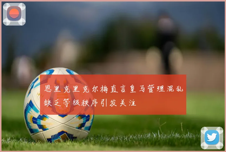 恩里克里克尔梅直言皇马管理混乱缺乏等级秩序引发关注