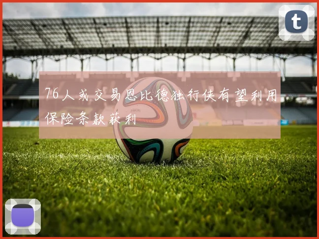 76人或交易恩比德独行侠有望利用保险条款获利