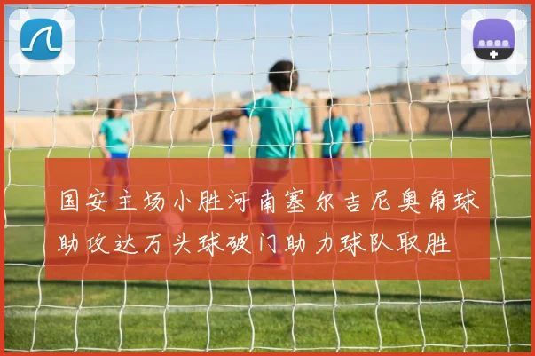 国安主场小胜河南塞尔吉尼奥角球助攻达万头球破门助力球队取胜