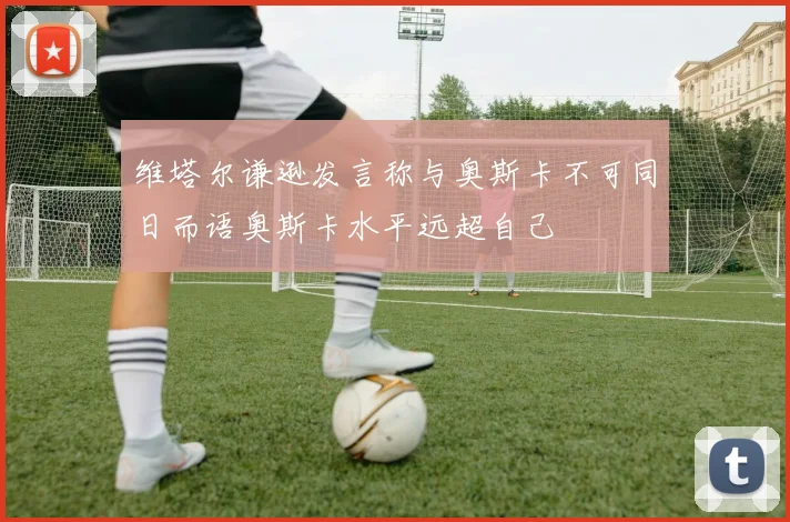 维塔尔谦逊发言称与奥斯卡不可同日而语奥斯卡水平远超自己