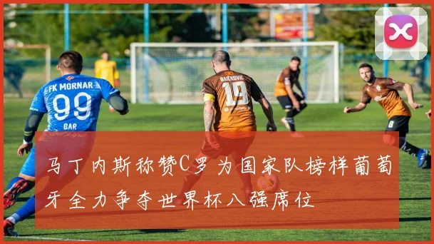马丁内斯称赞C罗为国家队榜样葡萄牙全力争夺世界杯八强席位