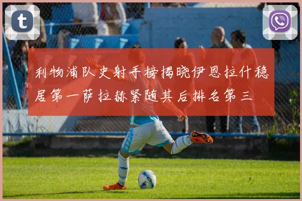 利物浦队史射手榜揭晓伊恩拉什稳居第一萨拉赫紧随其后排名第三