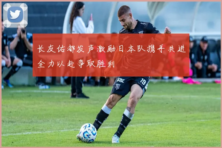 长友佑都发声激励日本队携手共进全力以赴争取胜利